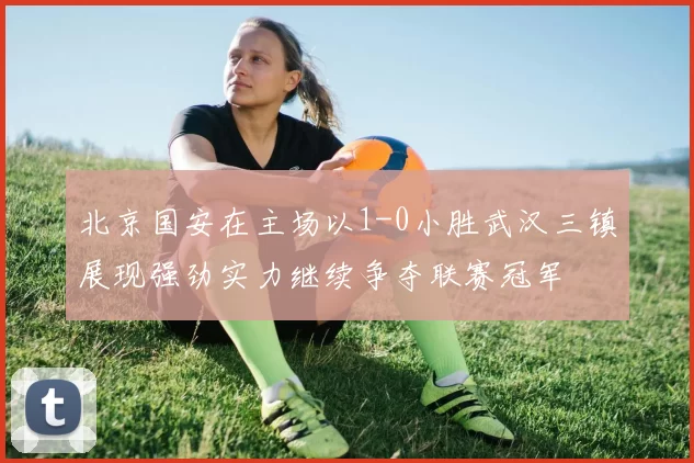 北京国安在主场以1-0小胜武汉三镇展现强劲实力继续争夺联赛冠军