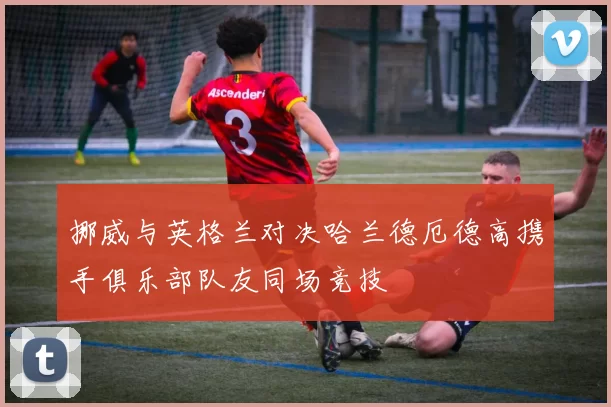 挪威与英格兰对决哈兰德厄德高携手俱乐部队友同场竞技
