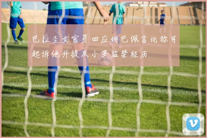 巴拉圭女官员回应姆巴佩言论称可起诉他并提及小罗监禁经历