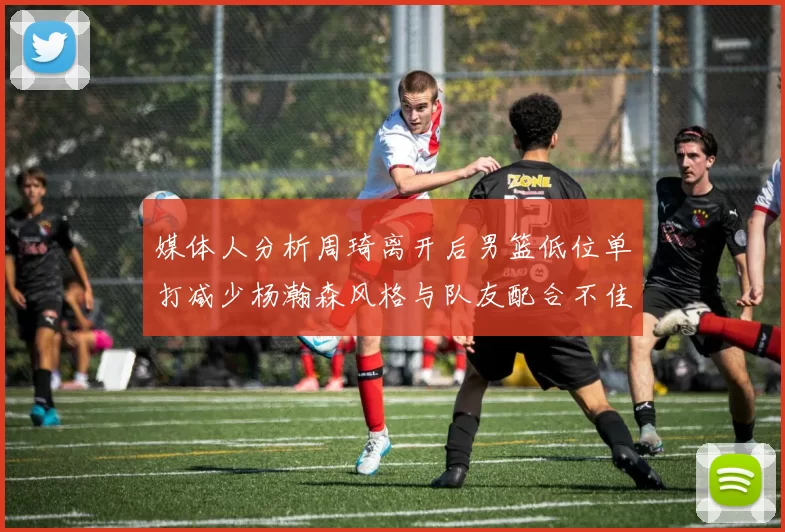 媒体人分析周琦离开后男篮低位单打减少杨瀚森风格与队友配合不佳