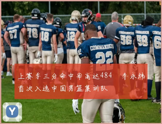 上赛季三分命中率高达484偰李永炜首次入选中国男篮集训队