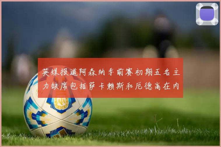 英媒报道阿森纳季前赛初期五名主力缺席包括萨卡赖斯和厄德高在内