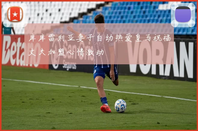 库库雷利亚妻子自幼热爱皇马祝福丈夫加盟心情激动